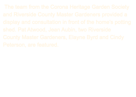  The team from the Corona Heritage Garden Society and Riverside County Master Gardeners provided a display and consultation in front of the home’s potting shed. Pat Atwood, Jean Aubin, two Riverside County Master Gardeners, Elayne Byrd and Cindy Peterson, are featured. 